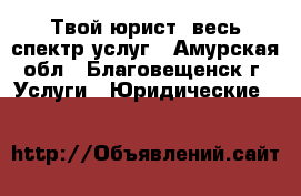 Твой юрист, весь спектр услуг - Амурская обл., Благовещенск г. Услуги » Юридические   